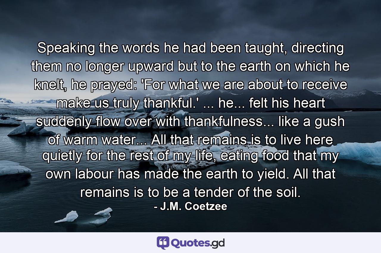 Speaking the words he had been taught, directing them no longer upward but to the earth on which he knelt, he prayed: 'For what we are about to receive make us truly thankful.' ... he... felt his heart suddenly flow over with thankfulness... like a gush of warm water... All that remains is to live here quietly for the rest of my life, eating food that my own labour has made the earth to yield. All that remains is to be a tender of the soil. - Quote by J.M. Coetzee