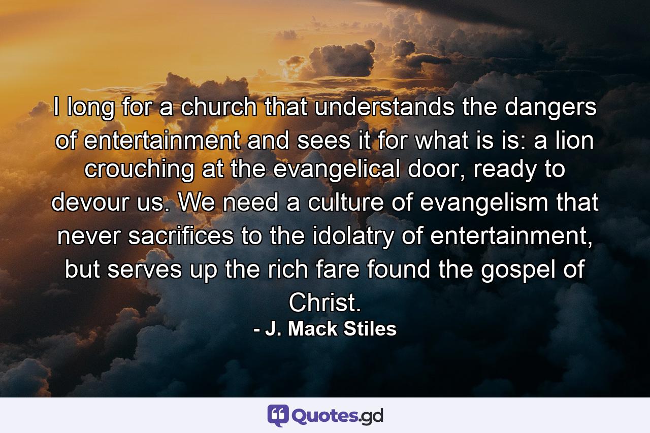 I long for a church that understands the dangers of entertainment and sees it for what is is: a lion crouching at the evangelical door, ready to devour us. We need a culture of evangelism that never sacrifices to the idolatry of entertainment, but serves up the rich fare found the gospel of Christ. - Quote by J. Mack Stiles