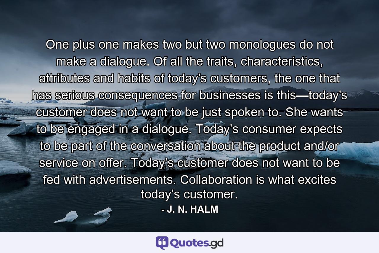 One plus one makes two but two monologues do not make a dialogue. Of all the traits, characteristics, attributes and habits of today’s customers, the one that has serious consequences for businesses is this—today’s customer does not want to be just spoken to. She wants to be engaged in a dialogue. Today’s consumer expects to be part of the conversation about the product and/or service on offer. Today’s customer does not want to be fed with advertisements. Collaboration is what excites today’s customer. - Quote by J. N. HALM