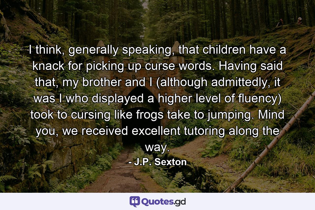 I think, generally speaking, that children have a knack for picking up curse words. Having said that, my brother and I (although admittedly, it was I who displayed a higher level of fluency) took to cursing like frogs take to jumping. Mind you, we received excellent tutoring along the way. - Quote by J.P. Sexton