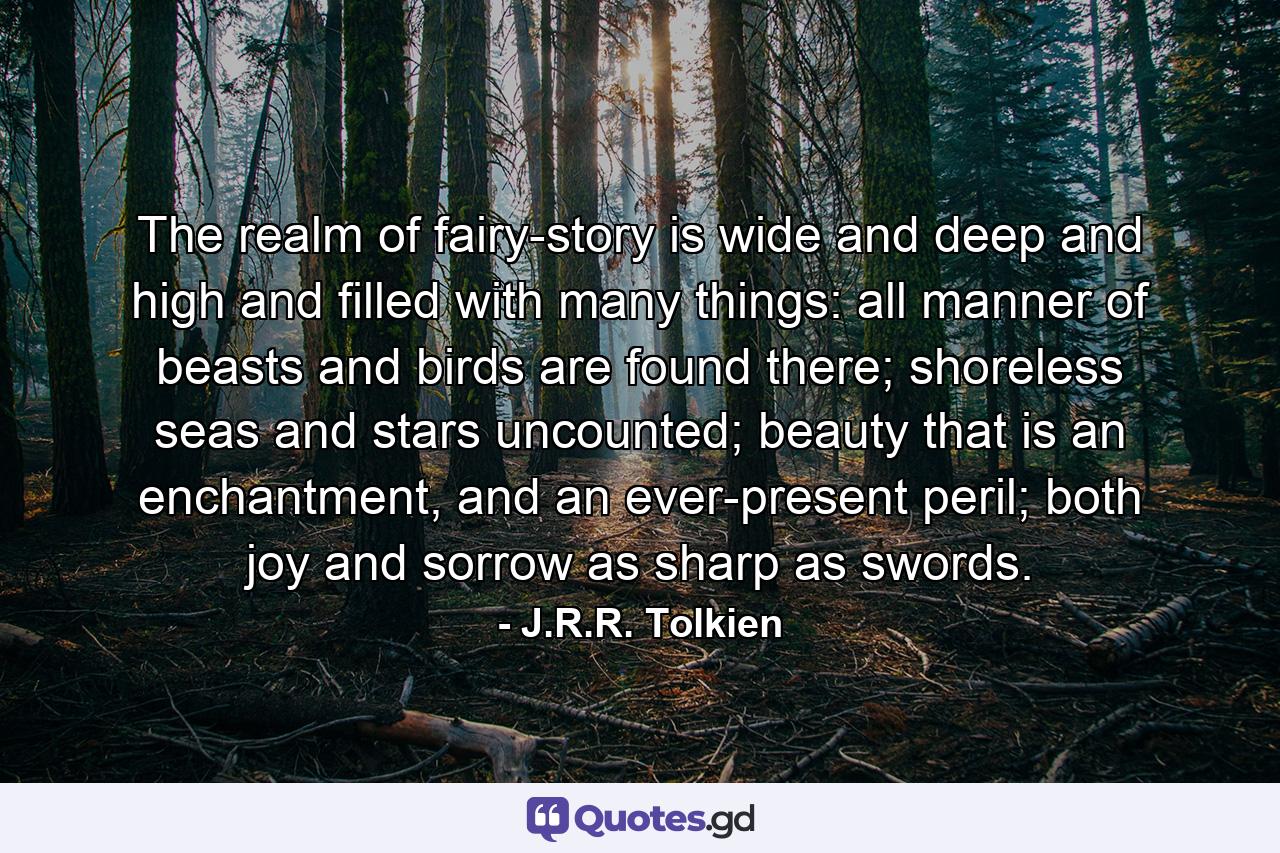 The realm of fairy-story is wide and deep and high and filled with many things: all manner of beasts and birds are found there; shoreless seas and stars uncounted; beauty that is an enchantment, and an ever-present peril; both joy and sorrow as sharp as swords. - Quote by J.R.R. Tolkien