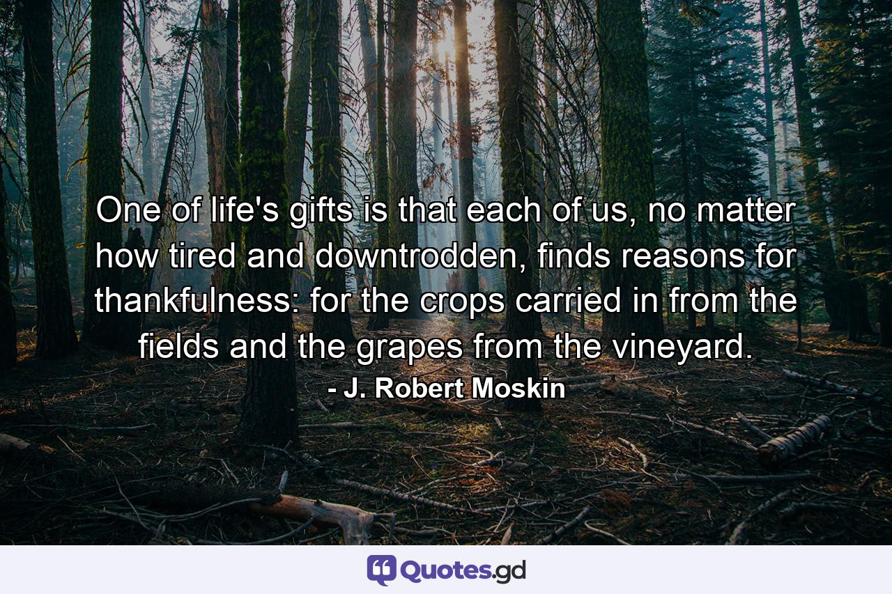 One of life's gifts is that each of us, no matter how tired and downtrodden, finds reasons for thankfulness: for the crops carried in from the fields and the grapes from the vineyard. - Quote by J. Robert Moskin