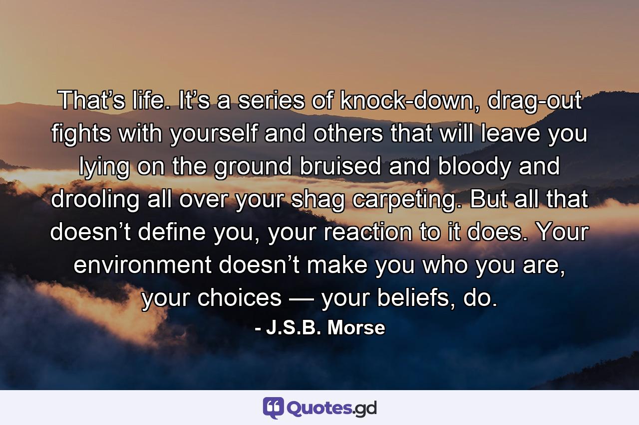 That’s life. It’s a series of knock-down, drag-out fights with yourself and others that will leave you lying on the ground bruised and bloody and drooling all over your shag carpeting. But all that doesn’t define you, your reaction to it does. Your environment doesn’t make you who you are, your choices — your beliefs, do. - Quote by J.S.B. Morse