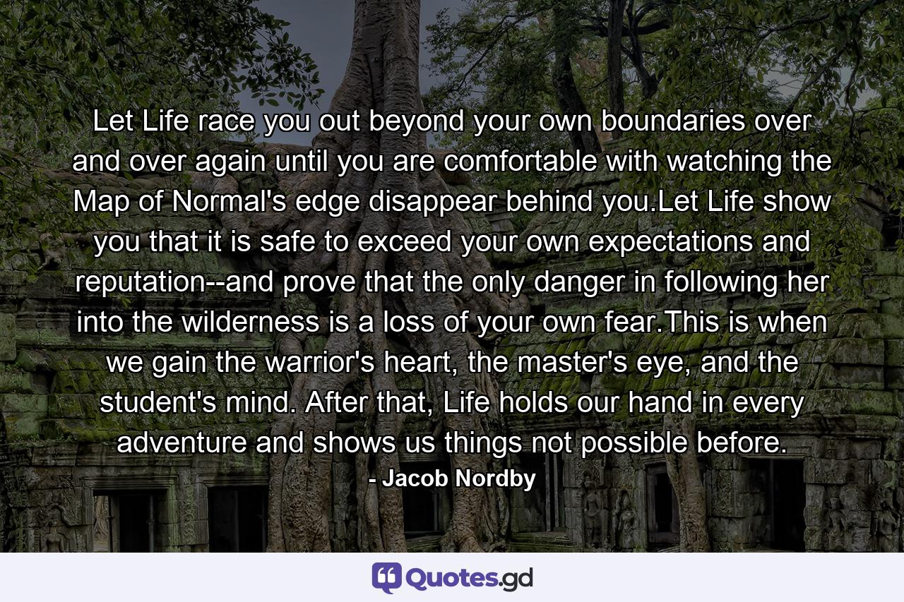 Let Life race you out beyond your own boundaries over and over again until you are comfortable with watching the Map of Normal's edge disappear behind you.Let Life show you that it is safe to exceed your own expectations and reputation--and prove that the only danger in following her into the wilderness is a loss of your own fear.This is when we gain the warrior's heart, the master's eye, and the student's mind. After that, Life holds our hand in every adventure and shows us things not possible before. - Quote by Jacob Nordby