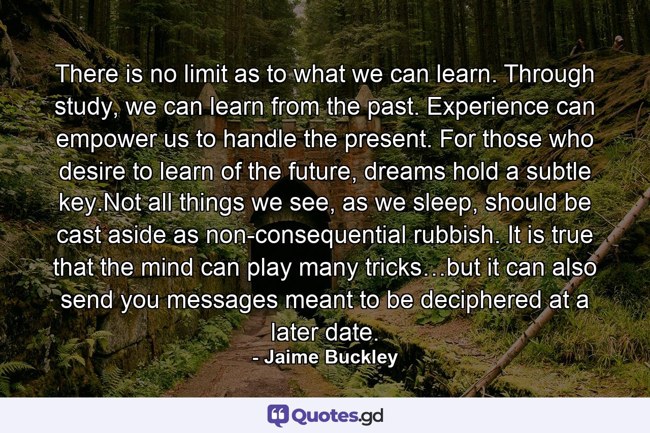 There is no limit as to what we can learn. Through study, we can learn from the past. Experience can empower us to handle the present. For those who desire to learn of the future, dreams hold a subtle key.Not all things we see, as we sleep, should be cast aside as non-consequential rubbish. It is true that the mind can play many tricks…but it can also send you messages meant to be deciphered at a later date. - Quote by Jaime Buckley