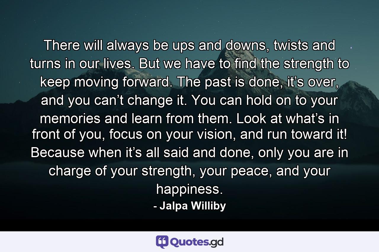 There will always be ups and downs, twists and turns in our lives. But we have to find the strength to keep moving forward. The past is done, it’s over, and you can’t change it. You can hold on to your memories and learn from them. Look at what’s in front of you, focus on your vision, and run toward it! Because when it’s all said and done, only you are in charge of your strength, your peace, and your happiness. - Quote by Jalpa Williby