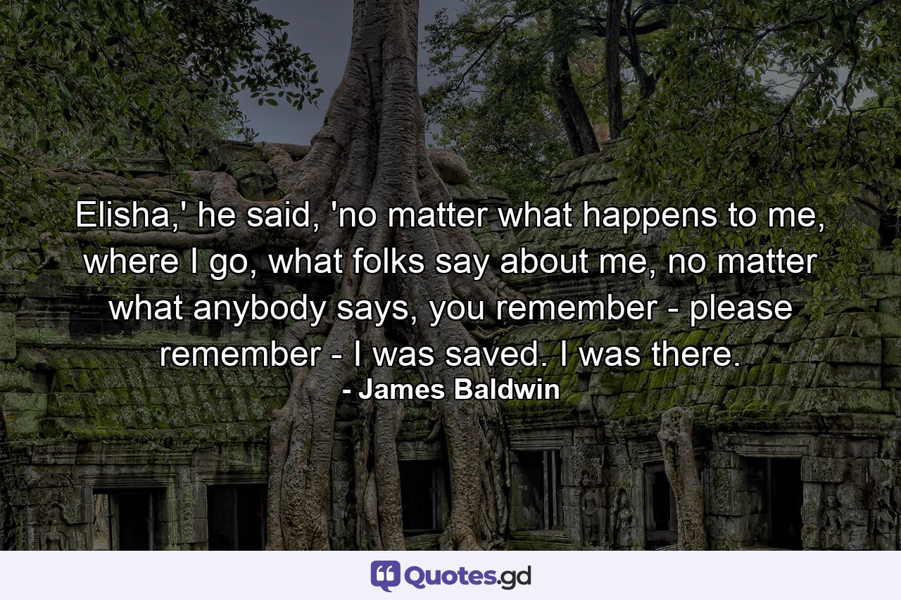 Elisha,' he said, 'no matter what happens to me, where I go, what folks say about me, no matter what anybody says, you remember - please remember - I was saved. I was there. - Quote by James Baldwin