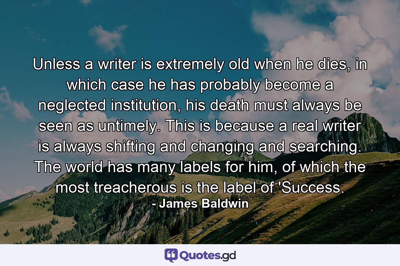 Unless a writer is extremely old when he dies, in which case he has probably become a neglected institution, his death must always be seen as untimely. This is because a real writer is always shifting and changing and searching. The world has many labels for him, of which the most treacherous is the label of 'Success. - Quote by James Baldwin