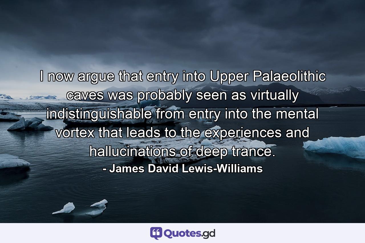 I now argue that entry into Upper Palaeolithic caves was probably seen as virtually indistinguishable from entry into the mental vortex that leads to the experiences and hallucinations of deep trance. - Quote by James David Lewis-Williams