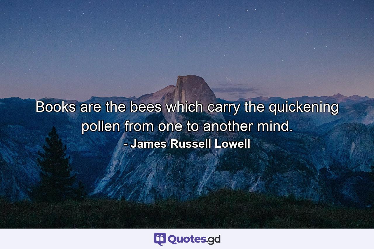 Books are the bees which carry the quickening pollen from one to another mind. - Quote by James Russell Lowell