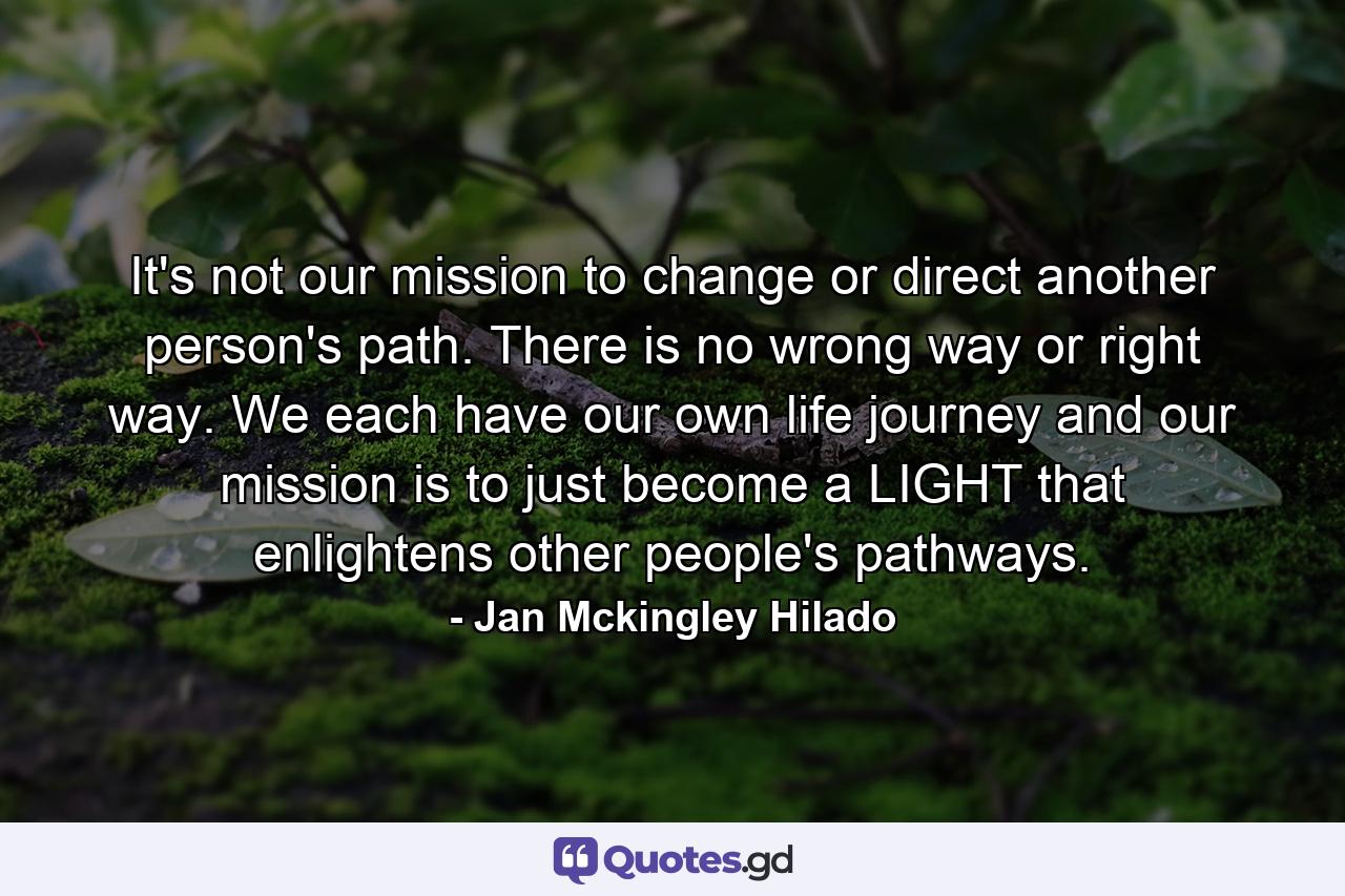 It's not our mission to change or direct another person's path. There is no wrong way or right way. We each have our own life journey and our mission is to just become a LIGHT that enlightens other people's pathways. - Quote by Jan Mckingley Hilado