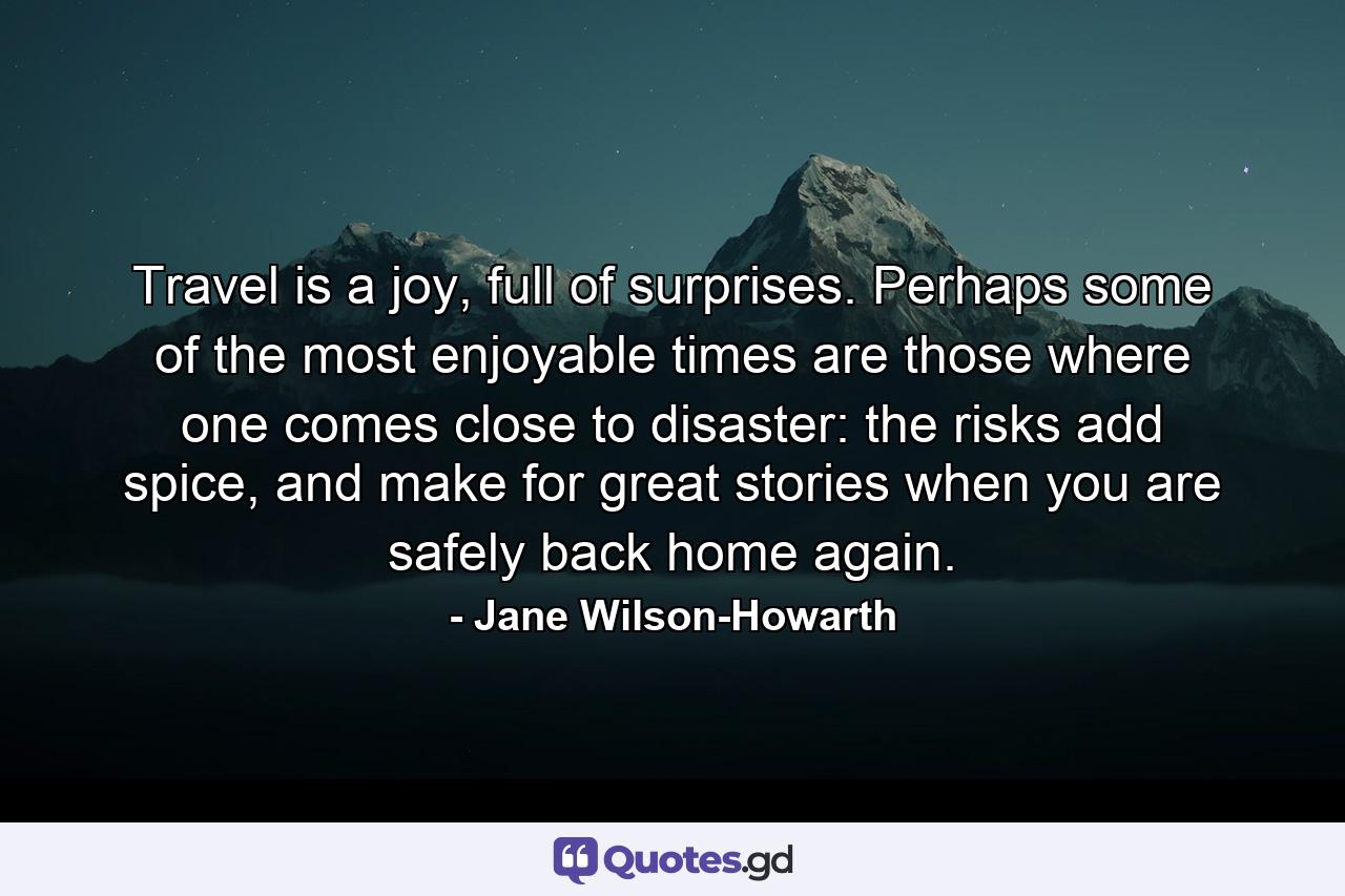 Travel is a joy, full of surprises. Perhaps some of the most enjoyable times are those where one comes close to disaster: the risks add spice, and make for great stories when you are safely back home again. - Quote by Jane Wilson-Howarth