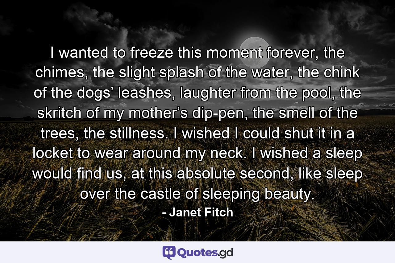 I wanted to freeze this moment forever, the chimes, the slight splash of the water, the chink of the dogs’ leashes, laughter from the pool, the skritch of my mother’s dip-pen, the smell of the trees, the stillness. I wished I could shut it in a locket to wear around my neck. I wished a sleep would find us, at this absolute second, like sleep over the castle of sleeping beauty. - Quote by Janet Fitch