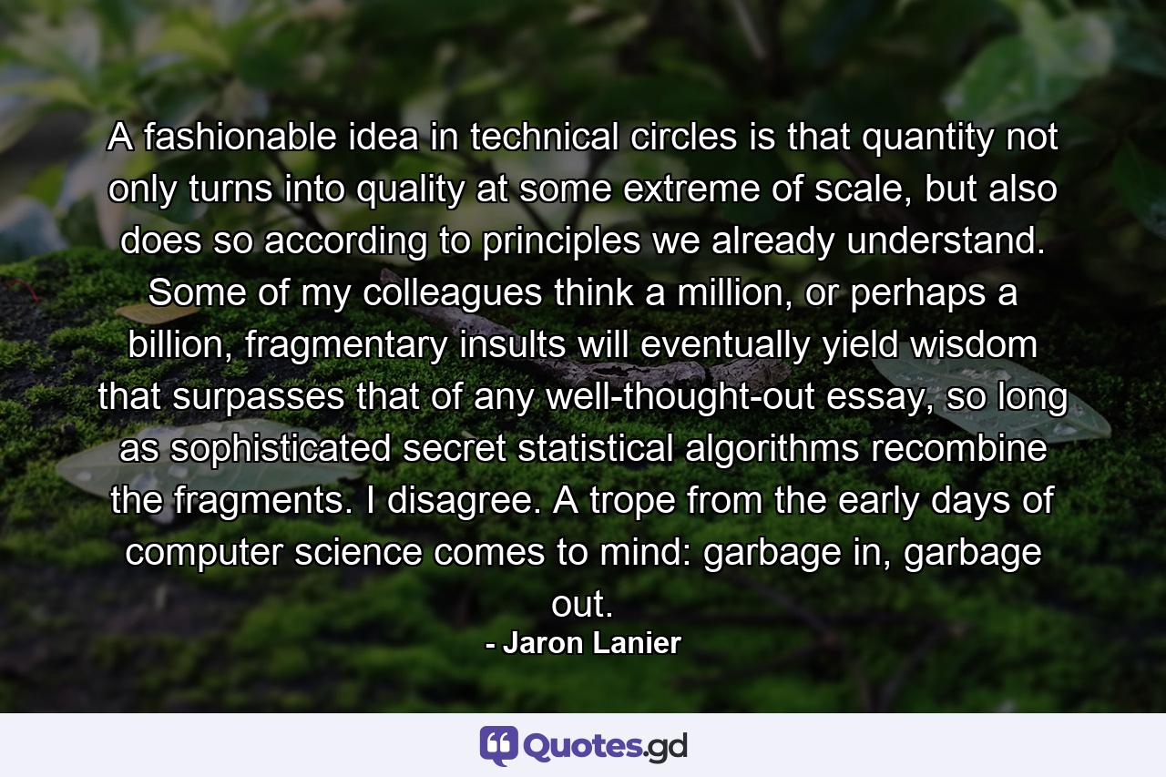 A fashionable idea in technical circles is that quantity not only turns into quality at some extreme of scale, but also does so according to principles we already understand. Some of my colleagues think a million, or perhaps a billion, fragmentary insults will eventually yield wisdom that surpasses that of any well-thought-out essay, so long as sophisticated secret statistical algorithms recombine the fragments. I disagree. A trope from the early days of computer science comes to mind: garbage in, garbage out. - Quote by Jaron Lanier