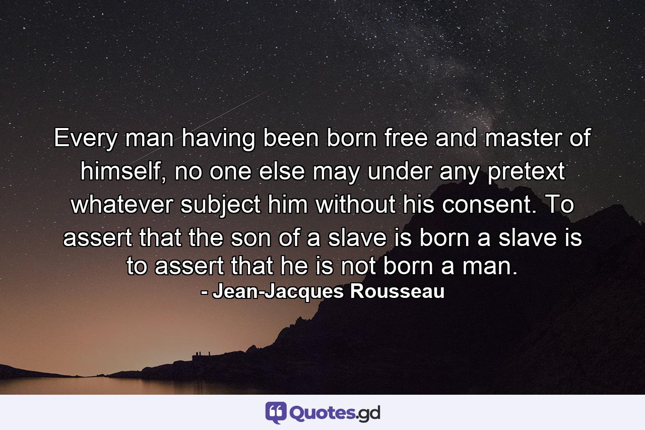 Every man having been born free and master of himself, no one else may under any pretext whatever subject him without his consent. To assert that the son of a slave is born a slave is to assert that he is not born a man. - Quote by Jean-Jacques Rousseau