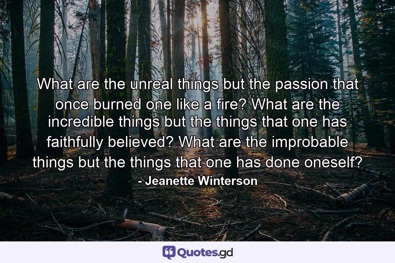 What are the unreal things but the passion that once burned one like a fire? What are the incredible things but the things that one has faithfully believed? What are the improbable things but the things that one has done oneself? - Quote by Jeanette Winterson