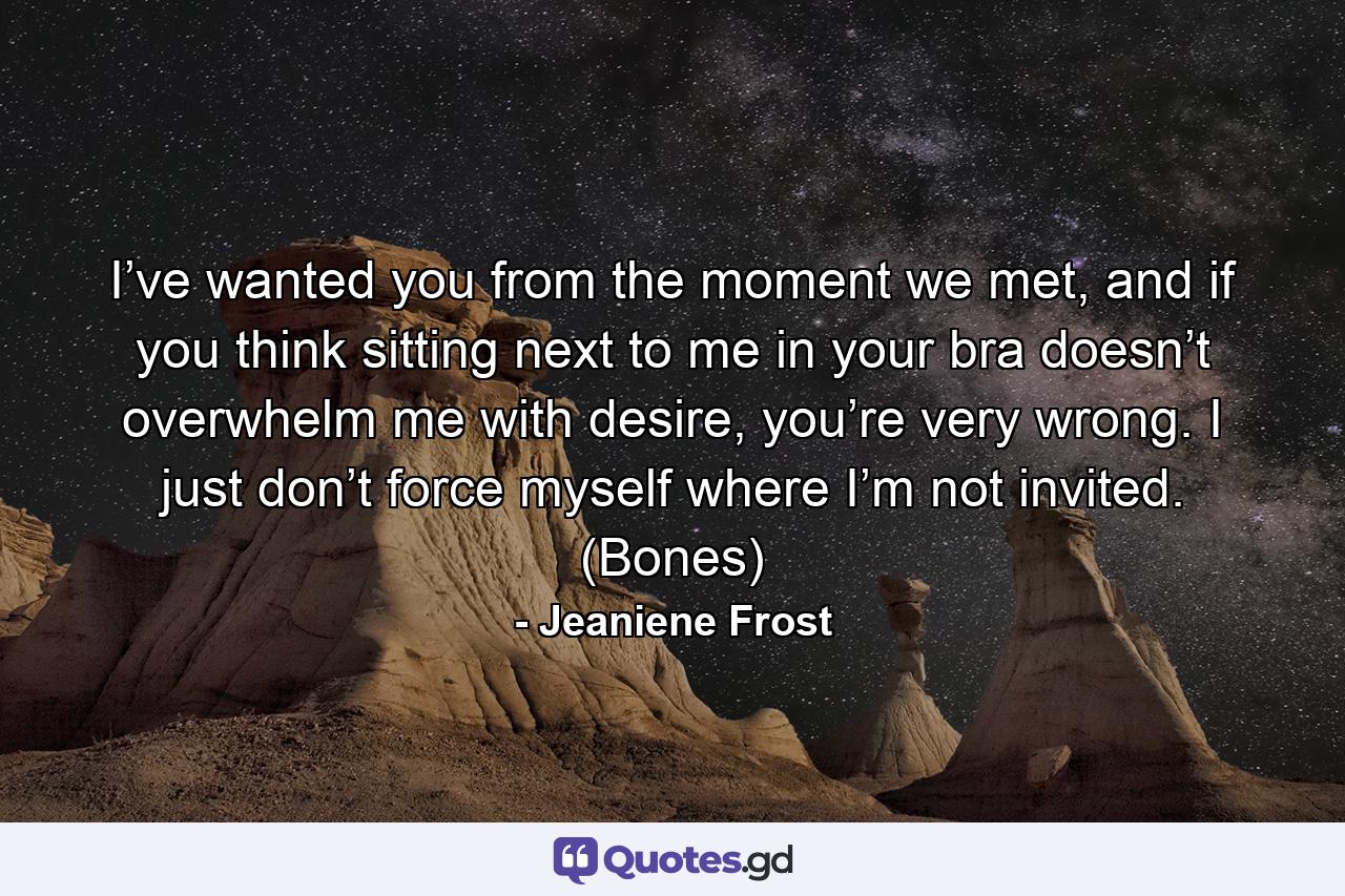 I’ve wanted you from the moment we met, and if you think sitting next to me in your bra doesn’t overwhelm me with desire, you’re very wrong. I just don’t force myself where I’m not invited. (Bones) - Quote by Jeaniene Frost