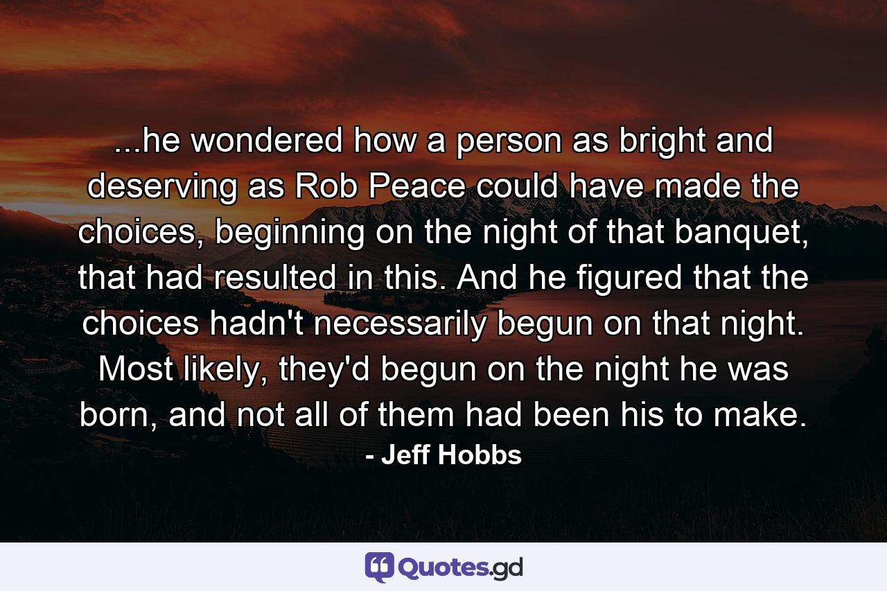 ...he wondered how a person as bright and deserving as Rob Peace could have made the choices, beginning on the night of that banquet, that had resulted in this. And he figured that the choices hadn't necessarily begun on that night. Most likely, they'd begun on the night he was born, and not all of them had been his to make. - Quote by Jeff Hobbs