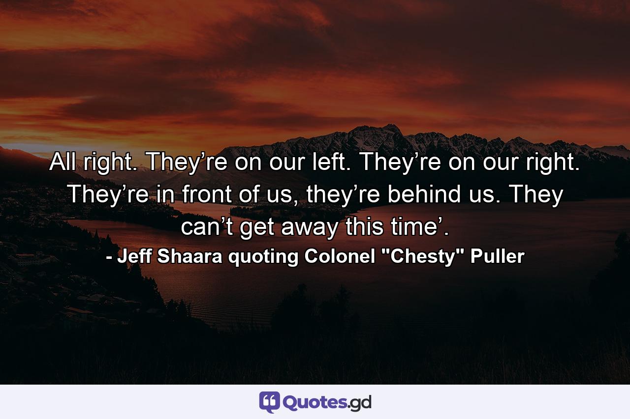 All right. They’re on our left. They’re on our right. They’re in front of us, they’re behind us. They can’t get away this time’. - Quote by Jeff Shaara quoting Colonel 