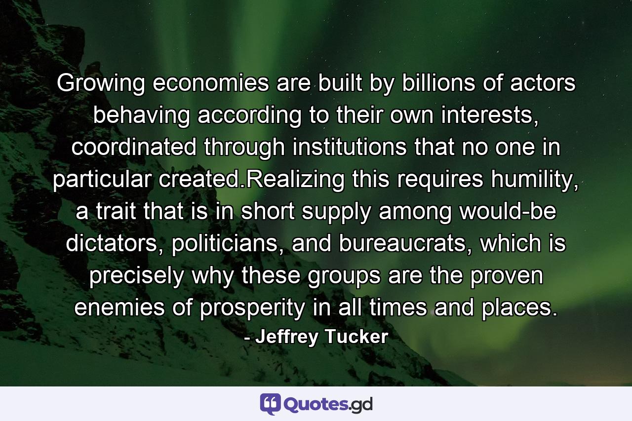 Growing economies are built by billions of actors behaving according to their own interests, coordinated through institutions that no one in particular created.Realizing this requires humility, a trait that is in short supply among would-be dictators, politicians, and bureaucrats, which is precisely why these groups are the proven enemies of prosperity in all times and places. - Quote by Jeffrey Tucker