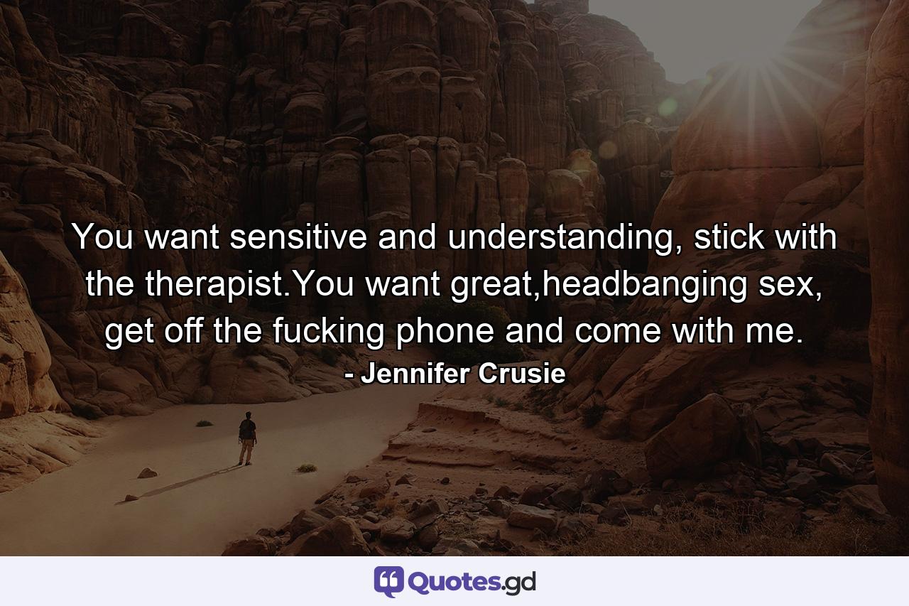 You want sensitive and understanding, stick with the therapist.You want great,headbanging sex, get off the fucking phone and come with me. - Quote by Jennifer Crusie