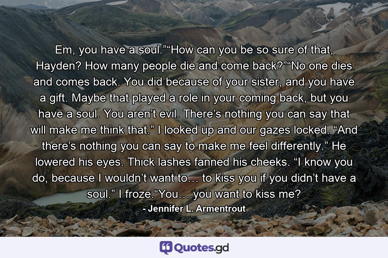 Em, you have a soul.”“How can you be so sure of that, Hayden? How many people die and come back?”“No one dies and comes back. You did because of your sister, and you have a gift. Maybe that played a role in your coming back, but you have a soul. You aren’t evil. There’s nothing you can say that will make me think that.” I looked up and our gazes locked. “And there’s nothing you can say to make me feel differently.” He lowered his eyes. Thick lashes fanned his cheeks. “I know you do, because I wouldn’t want to… to kiss you if you didn’t have a soul.” I froze.“You… you want to kiss me? - Quote by Jennifer L. Armentrout