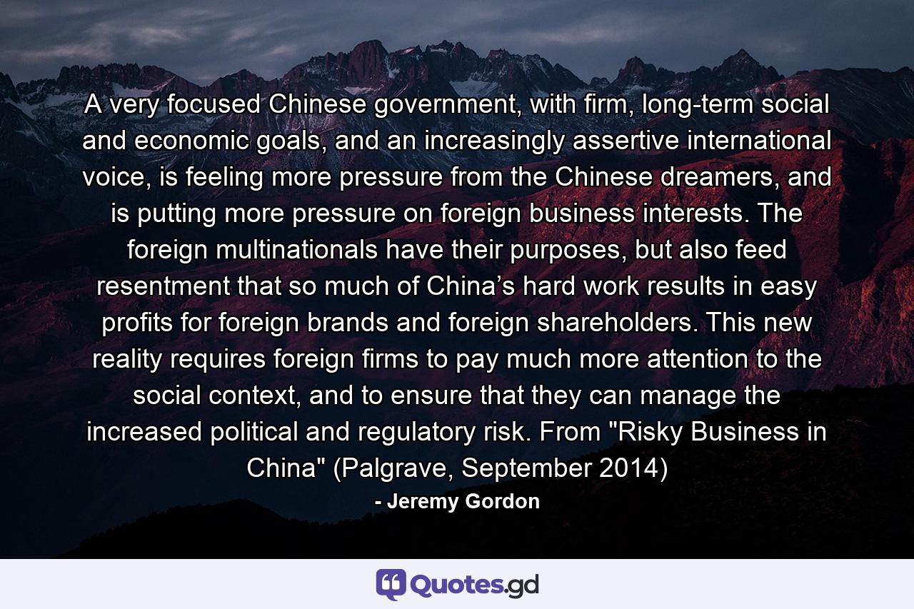 A very focused Chinese government, with firm, long-term social and economic goals, and an increasingly assertive international voice, is feeling more pressure from the Chinese dreamers, and is putting more pressure on foreign business interests. The foreign multinationals have their purposes, but also feed resentment that so much of China’s hard work results in easy profits for foreign brands and foreign shareholders. This new reality requires foreign firms to pay much more attention to the social context, and to ensure that they can manage the increased political and regulatory risk. From 