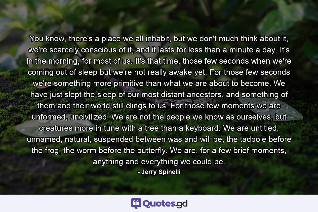 You know, there's a place we all inhabit, but we don't much think about it, we're scarcely conscious of it, and it lasts for less than a minute a day. It's in the morning, for most of us. It's that time, those few seconds when we're coming out of sleep but we're not really awake yet. For those few seconds we're something more primitive than what we are about to become. We have just slept the sleep of our most distant ancestors, and something of them and their world still clings to us. For those few moments we are unformed, uncivilized. We are not the people we know as ourselves, but creatures more in tune with a tree than a keyboard. We are untitled, unnamed, natural, suspended between was and will be, the tadpole before the frog, the worm before the butterfly. We are, for a few brief moments, anything and everything we could be. - Quote by Jerry Spinelli