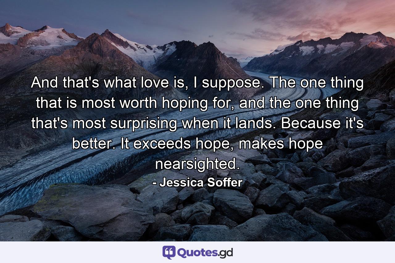 And that's what love is, I suppose. The one thing that is most worth hoping for, and the one thing that's most surprising when it lands. Because it's better. It exceeds hope, makes hope nearsighted. - Quote by Jessica Soffer