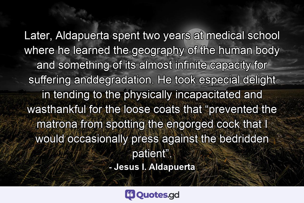 Later, Aldapuerta spent two years at medical school where he learned the geography of the human body and something of its almost infinite capacity for suffering anddegradation. He took especial delight in tending to the physically incapacitated and wasthankful for the loose coats that “prevented the matrona from spotting the engorged cock that I would occasionally press against the bedridden patient”. - Quote by Jesus I. Aldapuerta