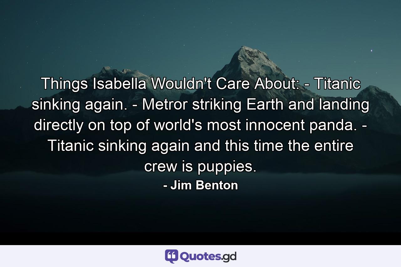 Things Isabella Wouldn't Care About: - Titanic sinking again. - Metror striking Earth and landing directly on top of world's most innocent panda. - Titanic sinking again and this time the entire crew is puppies. - Quote by Jim Benton