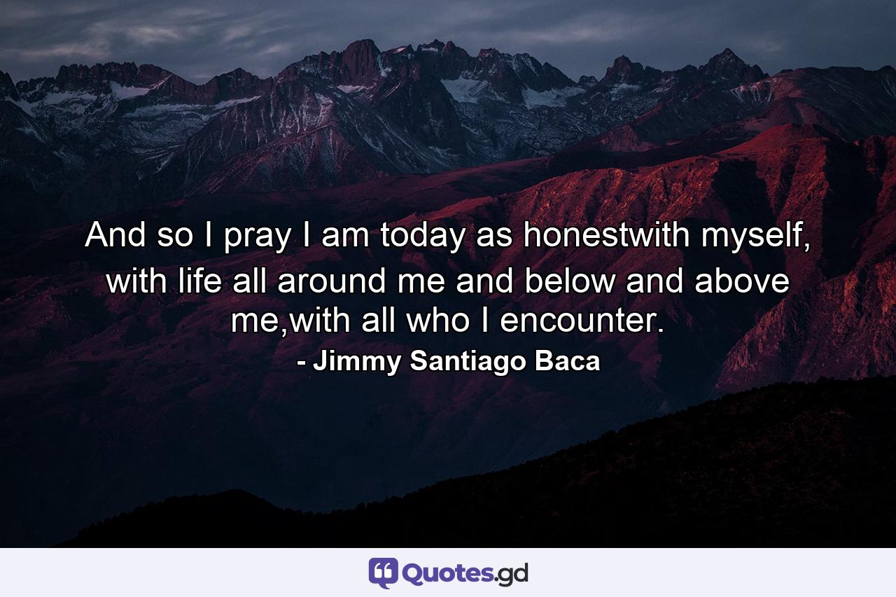 And so I pray I am today as honestwith myself, with life all around me and below and above me,with all who I encounter. - Quote by Jimmy Santiago Baca