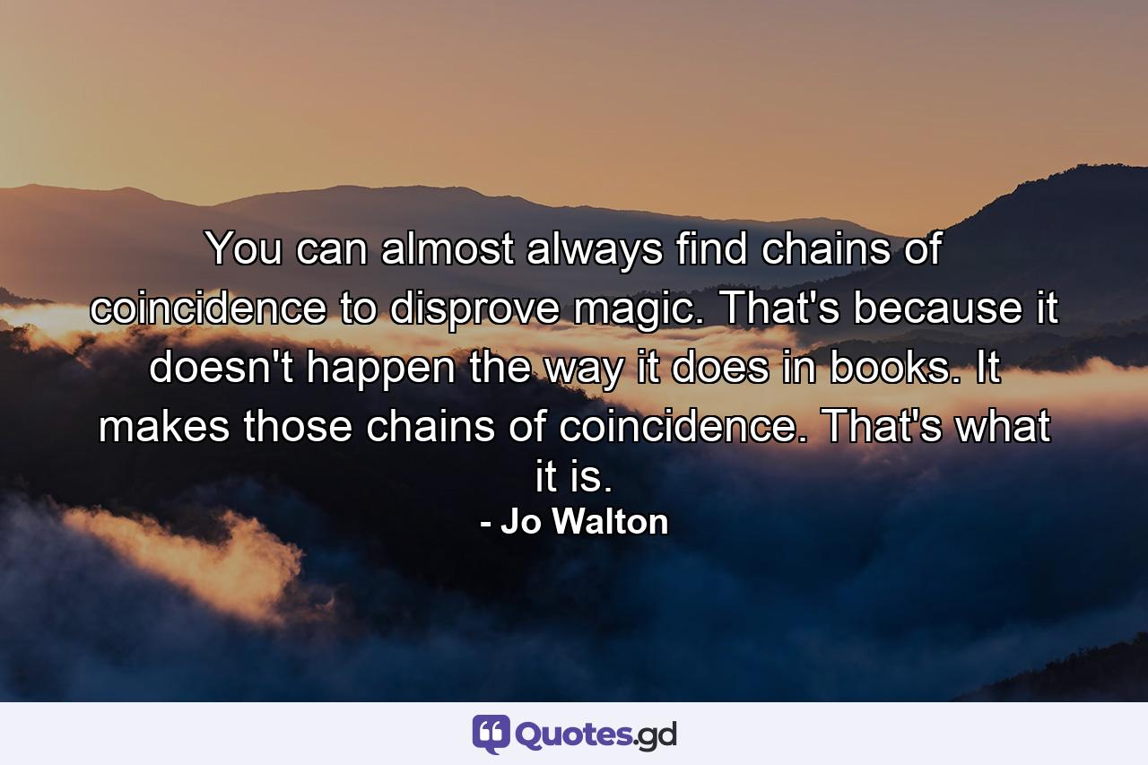 You can almost always find chains of coincidence to disprove magic. That's because it doesn't happen the way it does in books. It makes those chains of coincidence. That's what it is. - Quote by Jo Walton