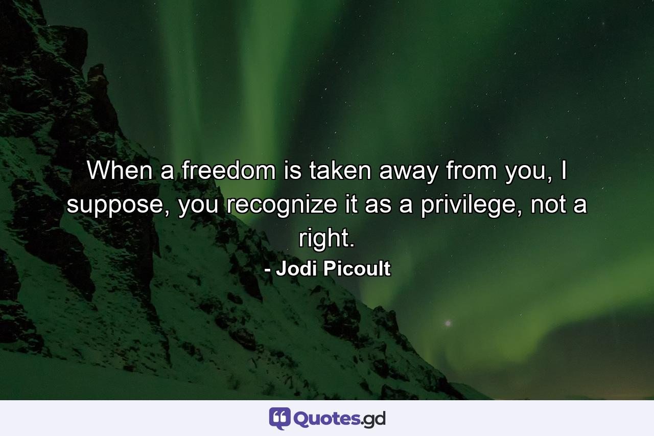 When a freedom is taken away from you, I suppose, you recognize it as a privilege, not a right. - Quote by Jodi Picoult