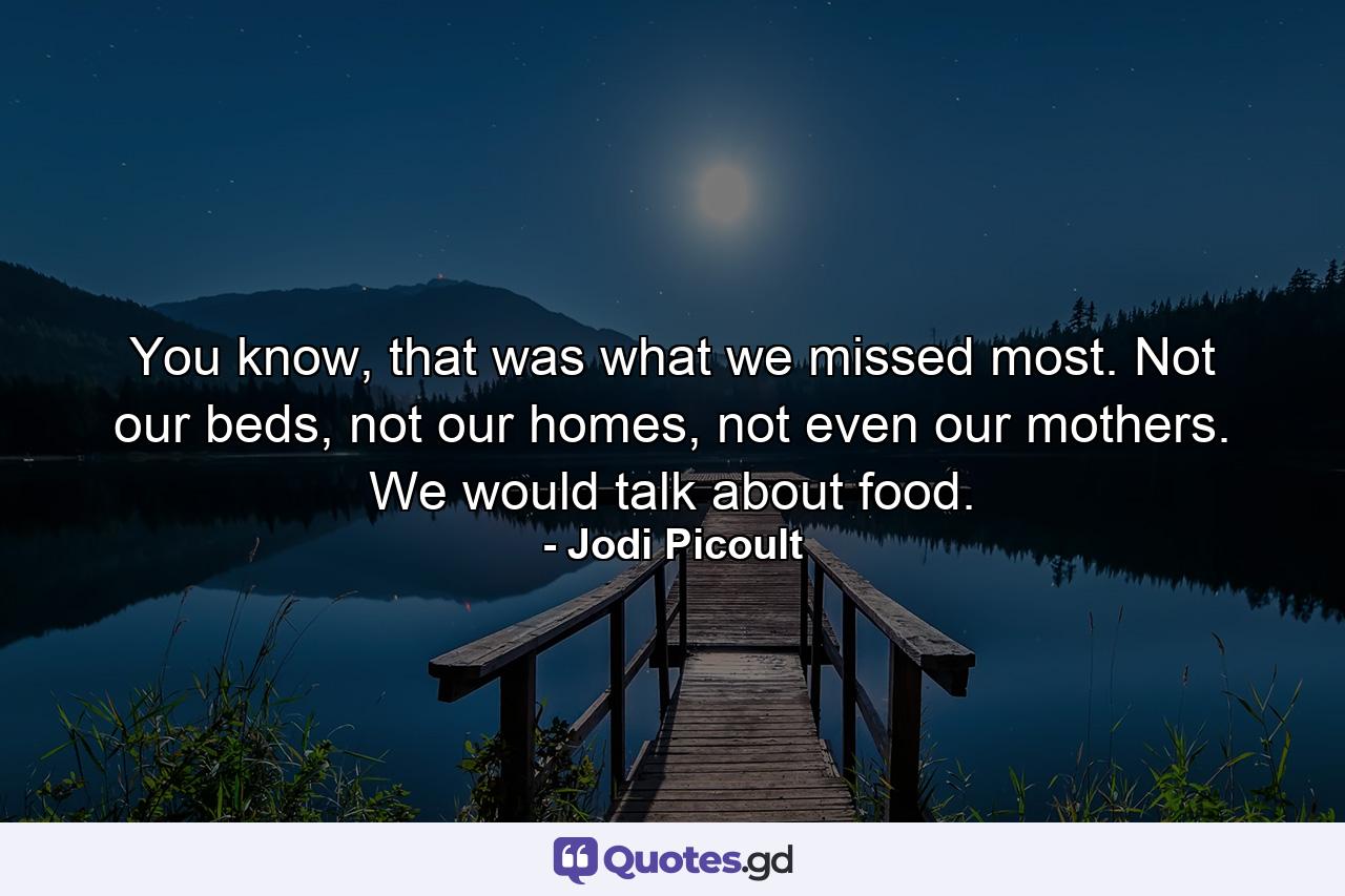 You know, that was what we missed most. Not our beds, not our homes, not even our mothers. We would talk about food. - Quote by Jodi Picoult