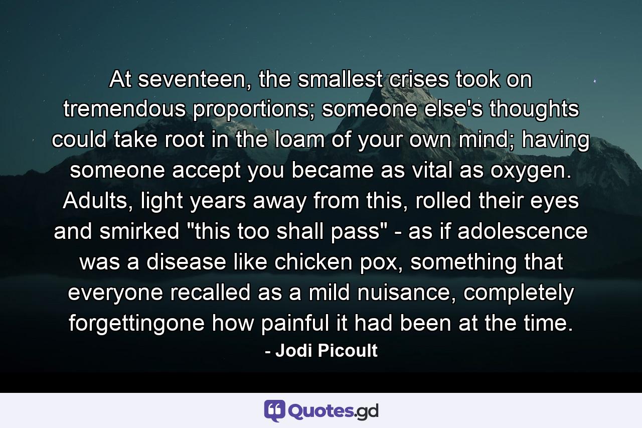 At seventeen, the smallest crises took on tremendous proportions; someone else's thoughts could take root in the loam of your own mind; having someone accept you became as vital as oxygen. Adults, light years away from this, rolled their eyes and smirked 