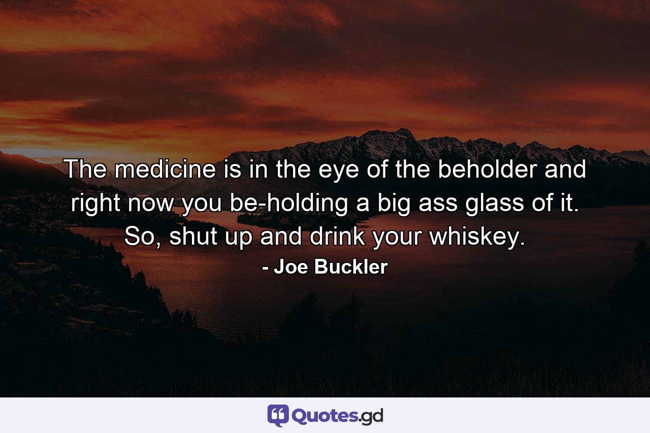 The medicine is in the eye of the beholder and right now you be-holding a big ass glass of it. So, shut up and drink your whiskey. - Quote by Joe Buckler