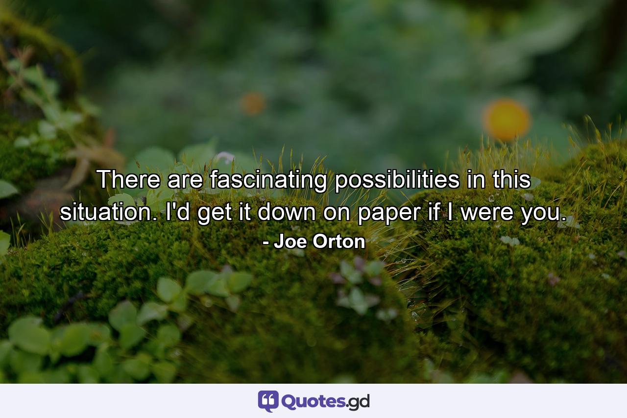 There are fascinating possibilities in this situation. I'd get it down on paper if I were you. - Quote by Joe Orton