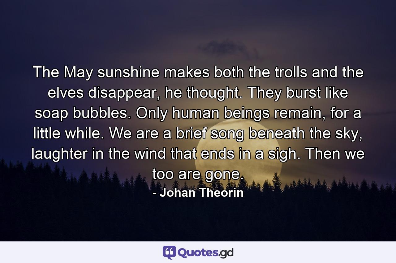 The May sunshine makes both the trolls and the elves disappear, he thought. They burst like soap bubbles. Only human beings remain, for a little while. We are a brief song beneath the sky, laughter in the wind that ends in a sigh. Then we too are gone. - Quote by Johan Theorin