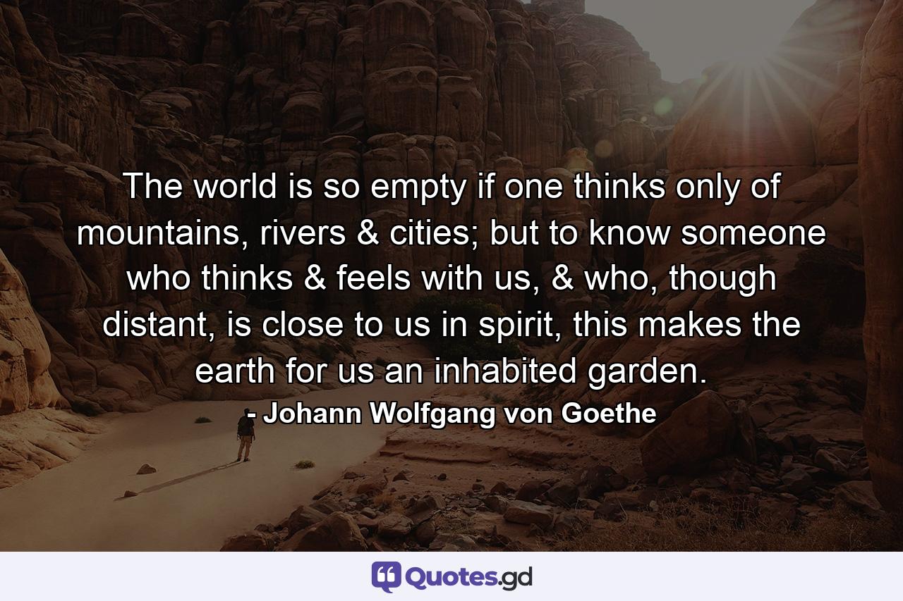 The world is so empty if one thinks only of mountains, rivers & cities; but to know someone who thinks & feels with us, & who, though distant, is close to us in spirit, this makes the earth for us an inhabited garden. - Quote by Johann Wolfgang von Goethe