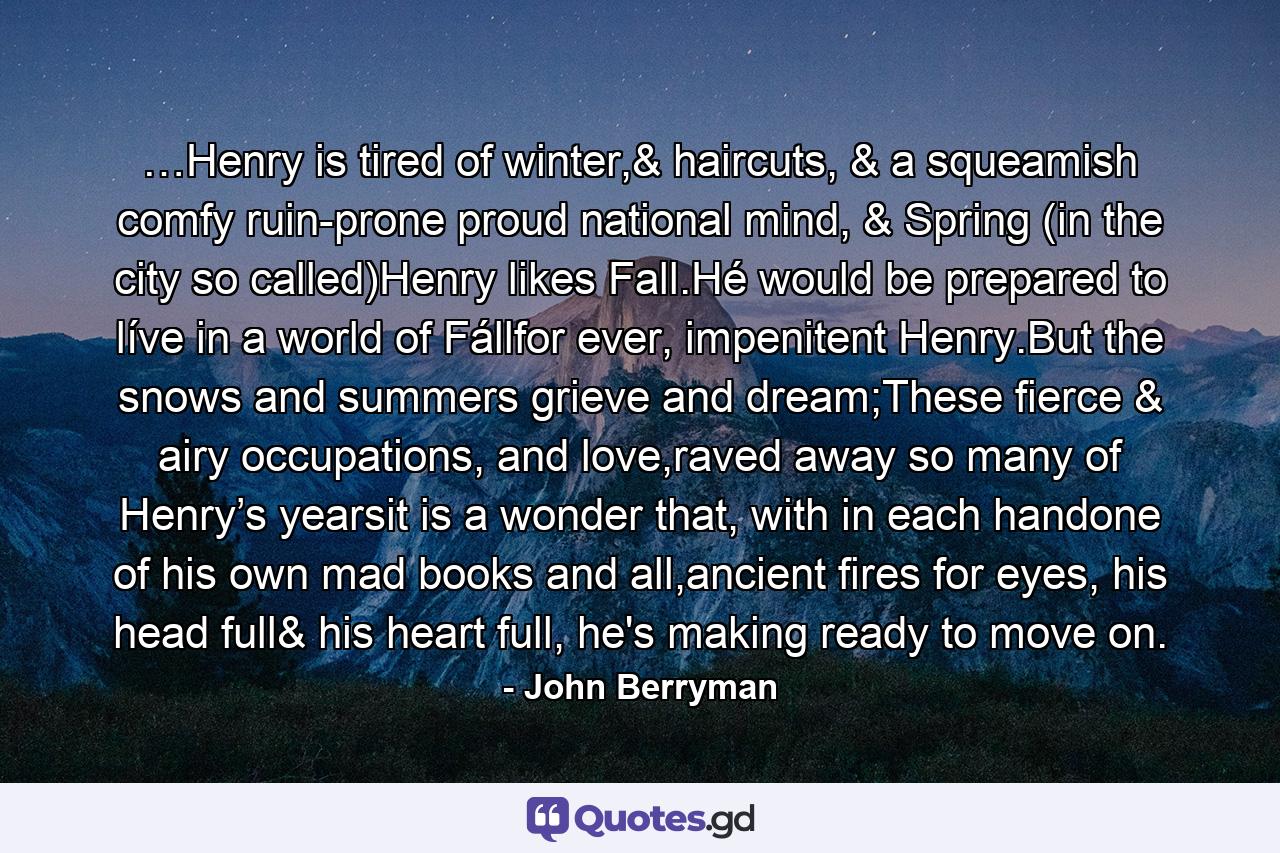 …Henry is tired of winter,& haircuts, & a squeamish comfy ruin-prone proud national mind, & Spring (in the city so called)Henry likes Fall.Hé would be prepared to líve in a world of Fállfor ever, impenitent Henry.But the snows and summers grieve and dream;These fierce & airy occupations, and love,raved away so many of Henry’s yearsit is a wonder that, with in each handone of his own mad books and all,ancient fires for eyes, his head full& his heart full, he's making ready to move on. - Quote by John Berryman