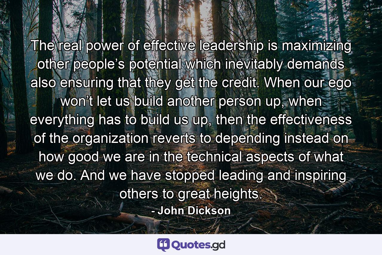 The real power of effective leadership is maximizing other people’s potential which inevitably demands also ensuring that they get the credit. When our ego won’t let us build another person up, when everything has to build us up, then the effectiveness of the organization reverts to depending instead on how good we are in the technical aspects of what we do. And we have stopped leading and inspiring others to great heights. - Quote by John Dickson