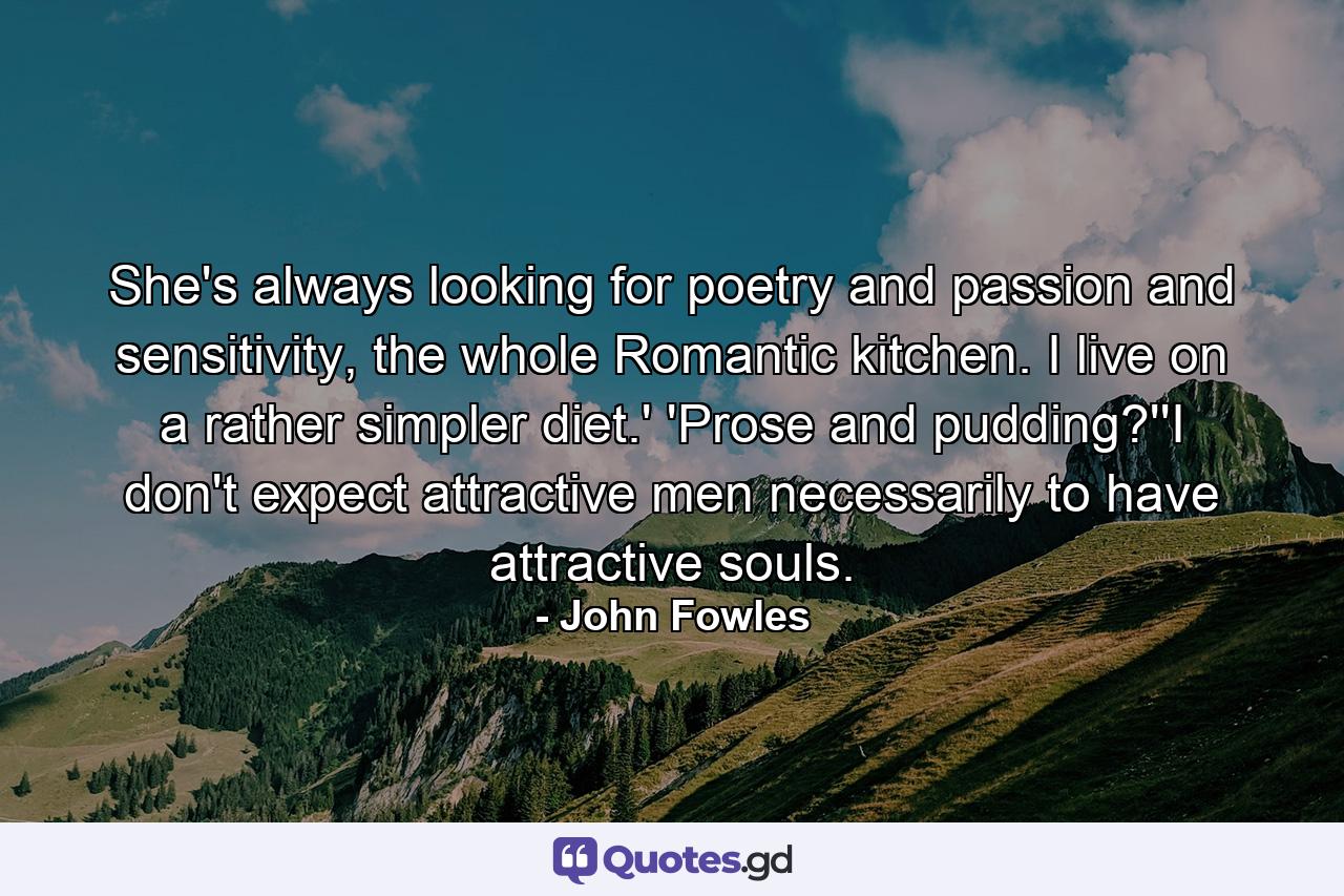 She's always looking for poetry and passion and sensitivity, the whole Romantic kitchen. I live on a rather simpler diet.' 'Prose and pudding?''I don't expect attractive men necessarily to have attractive souls. - Quote by John Fowles