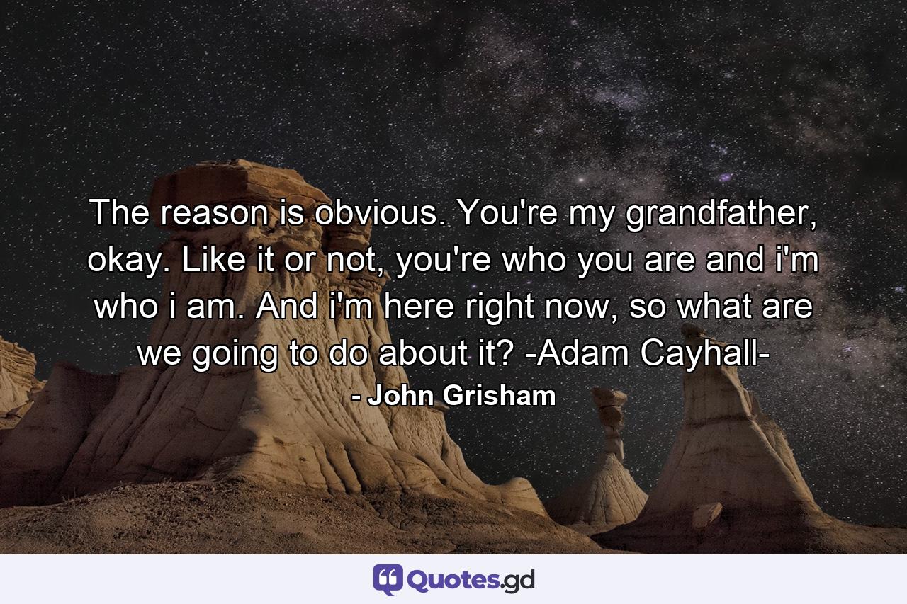 The reason is obvious. You're my grandfather, okay. Like it or not, you're who you are and i'm who i am. And i'm here right now, so what are we going to do about it? -Adam Cayhall- - Quote by John Grisham