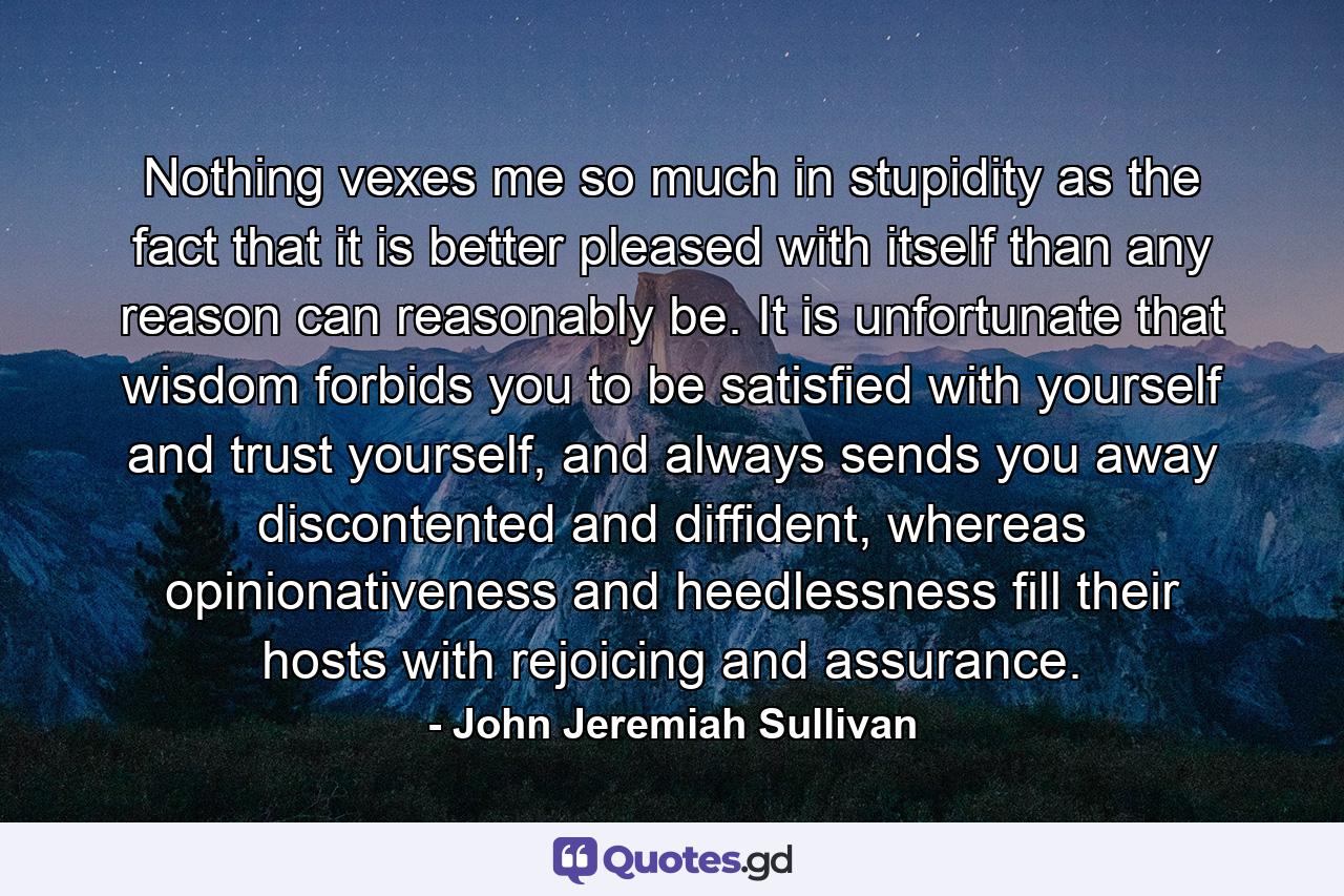 Nothing vexes me so much in stupidity as the fact that it is better pleased with itself than any reason can reasonably be. It is unfortunate that wisdom forbids you to be satisfied with yourself and trust yourself, and always sends you away discontented and diffident, whereas opinionativeness and heedlessness fill their hosts with rejoicing and assurance. - Quote by John Jeremiah Sullivan