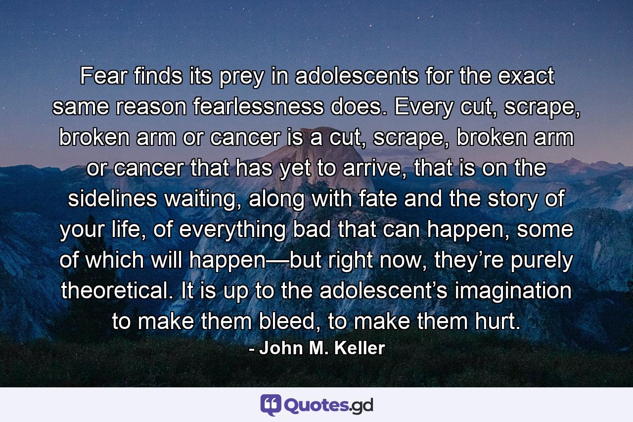 Fear finds its prey in adolescents for the exact same reason fearlessness does. Every cut, scrape, broken arm or cancer is a cut, scrape, broken arm or cancer that has yet to arrive, that is on the sidelines waiting, along with fate and the story of your life, of everything bad that can happen, some of which will happen—but right now, they’re purely theoretical. It is up to the adolescent’s imagination to make them bleed, to make them hurt. - Quote by John M. Keller