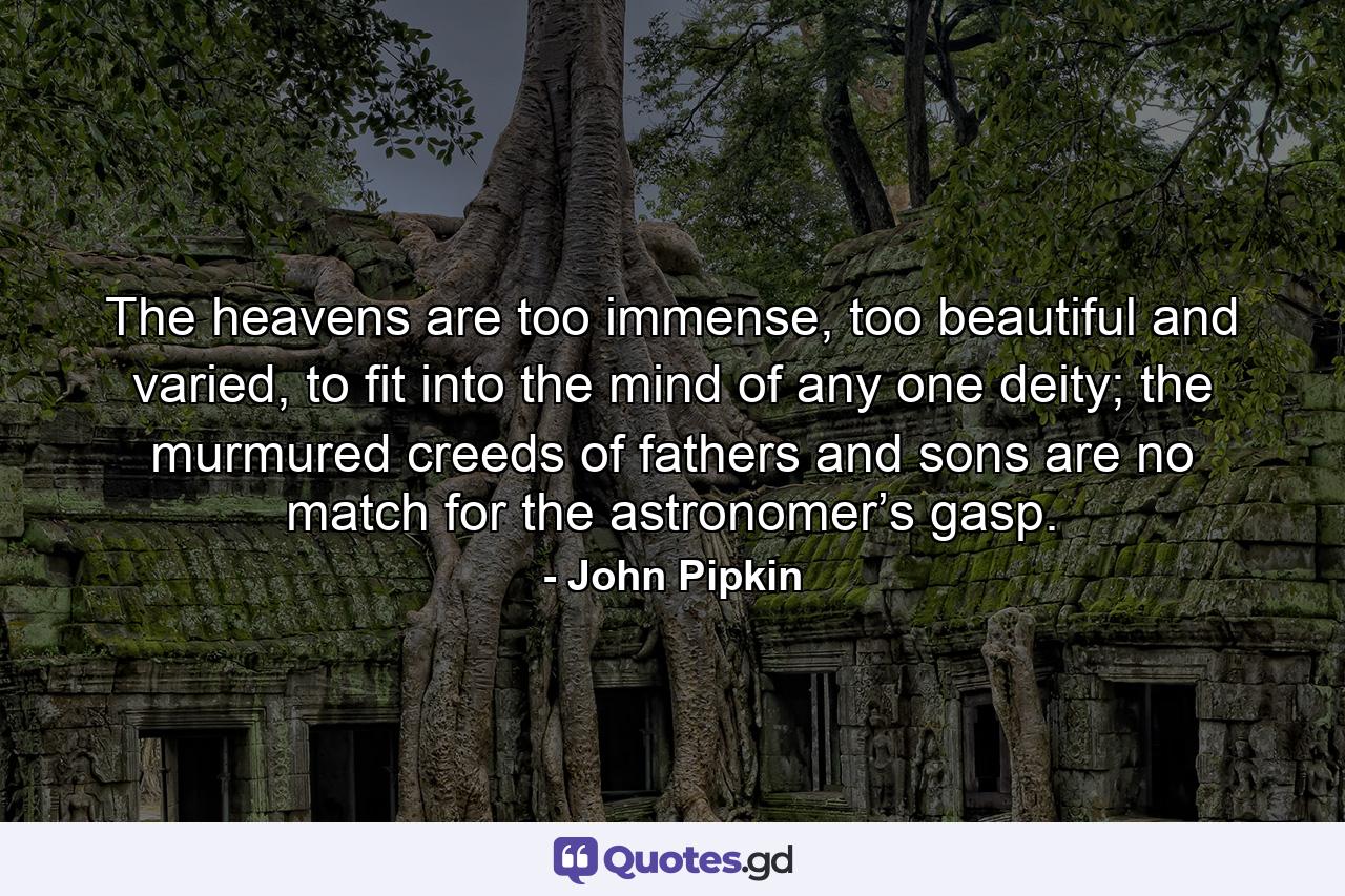 The heavens are too immense, too beautiful and varied, to fit into the mind of any one deity; the murmured creeds of fathers and sons are no match for the astronomer’s gasp. - Quote by John Pipkin