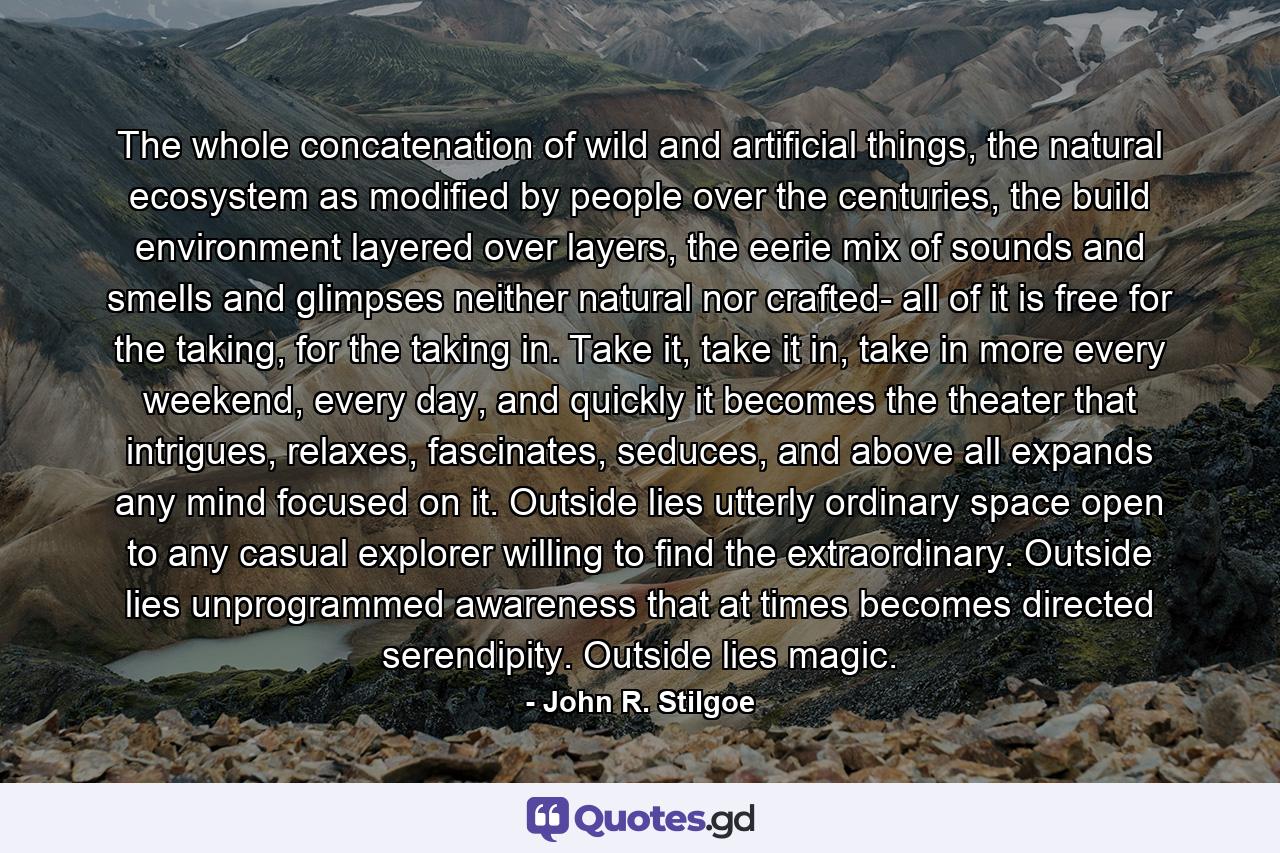 The whole concatenation of wild and artificial things, the natural ecosystem as modified by people over the centuries, the build environment layered over layers, the eerie mix of sounds and smells and glimpses neither natural nor crafted- all of it is free for the taking, for the taking in. Take it, take it in, take in more every weekend, every day, and quickly it becomes the theater that intrigues, relaxes, fascinates, seduces, and above all expands any mind focused on it. Outside lies utterly ordinary space open to any casual explorer willing to find the extraordinary. Outside lies unprogrammed awareness that at times becomes directed serendipity. Outside lies magic. - Quote by John R. Stilgoe