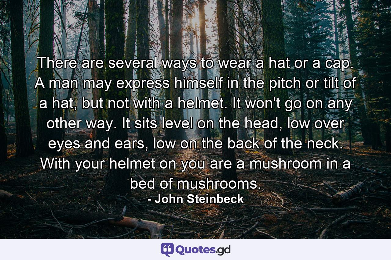 There are several ways to wear a hat or a cap. A man may express himself in the pitch or tilt of a hat, but not with a helmet. It won't go on any other way. It sits level on the head, low over eyes and ears, low on the back of the neck. With your helmet on you are a mushroom in a bed of mushrooms. - Quote by John Steinbeck