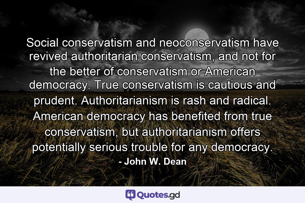 Social conservatism and neoconservatism have revived authoritarian conservatism, and not for the better of conservatism or American democracy. True conservatism is cautious and prudent. Authoritarianism is rash and radical. American democracy has benefited from true conservatism, but authoritarianism offers potentially serious trouble for any democracy. - Quote by John W. Dean